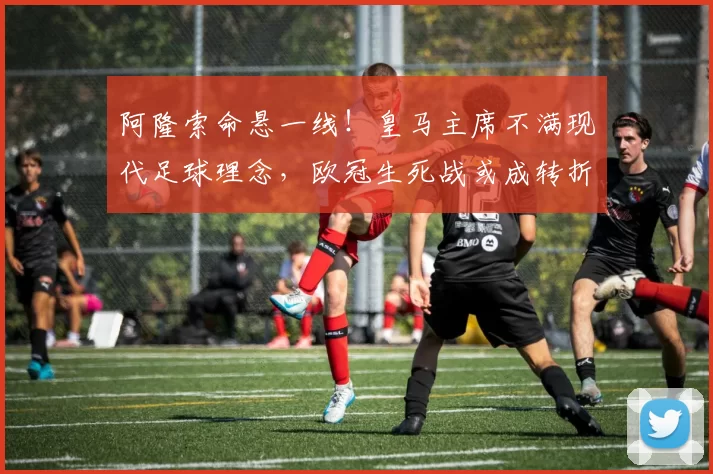 阿隆索命悬一线！皇马主席不满现代足球理念，欧冠生死战或成转折点