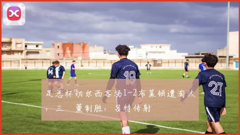 足总杯切尔西客场1-2布莱顿遭淘汰，三笘薰制胜，吕特传射