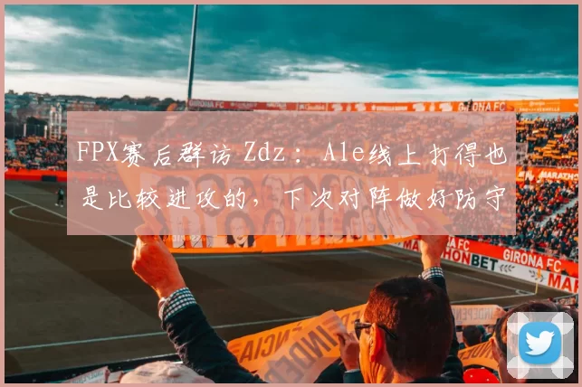 FPX赛后群访 Zdz ：Ale线上打得也是比较进攻的，下次对阵做好防守