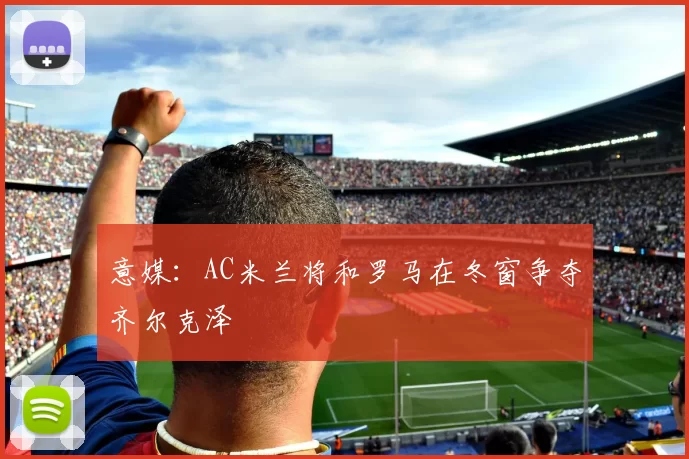 意媒：AC米兰将和罗马在冬窗争夺齐尔克泽