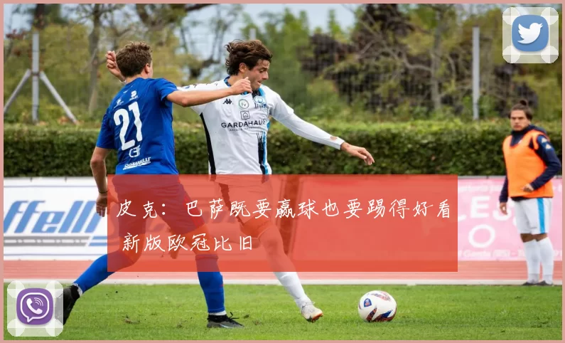 皮克：巴萨既要赢球也要踢得好看 新版欧冠比旧