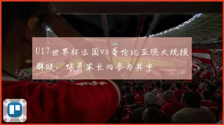 U17世界杯法国vs哥伦比亚现大规模群殴，球员家长均参与其中