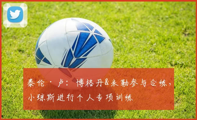 泰伦·卢：博格丹&米勒参与合练，小琼斯进行个人专项训练