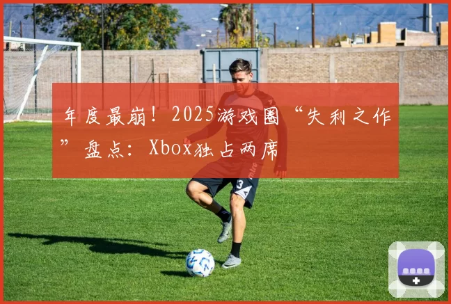 年度最崩！2025游戏圈“失利之作”盘点：Xbox独占两席