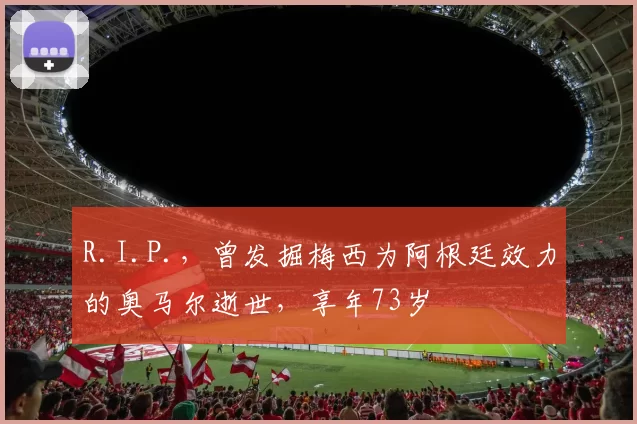 R.I.P.，曾发掘梅西为阿根廷效力的奥马尔逝世，享年73岁