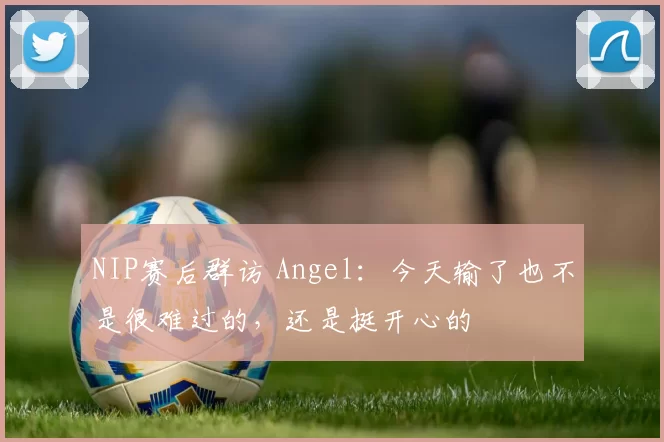 NIP赛后群访 Angel：今天输了也不是很难过的，还是挺开心的