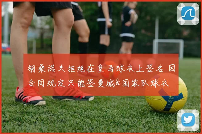 胡桑诺夫拒绝在皇马球衣上签名 因合同规定只能签曼城&国家队球衣
