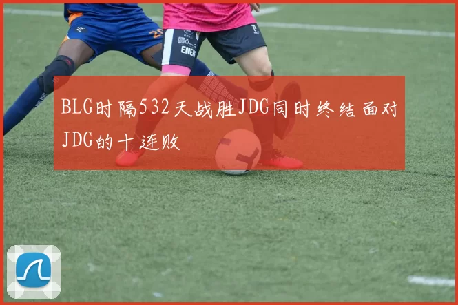 BLG时隔532天战胜JDG同时终结面对JDG的十连败