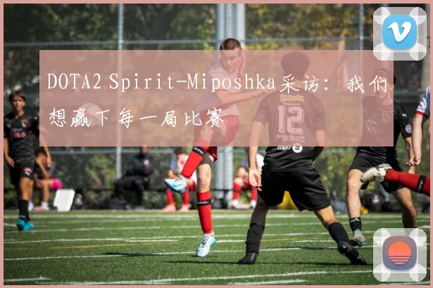 DOTA2 Spirit-Miposhka采访：我们想赢下每一局比赛
