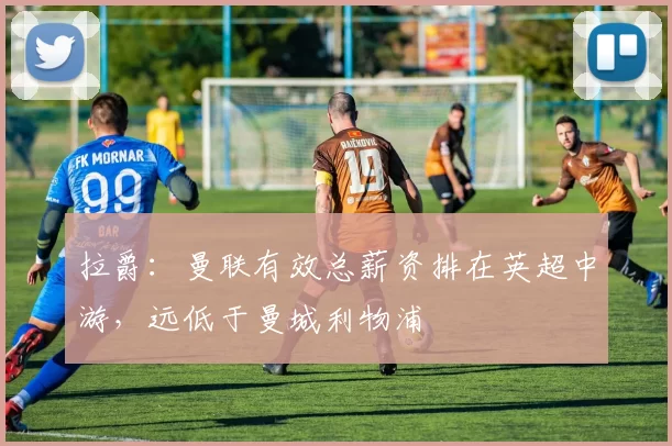 拉爵：曼联有效总薪资排在英超中游，远低于曼城利物浦