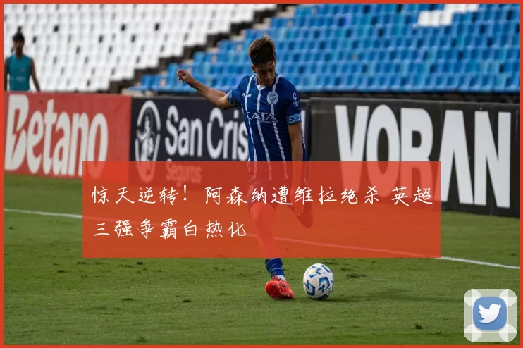 惊天逆转！阿森纳遭维拉绝杀 英超三强争霸白热化