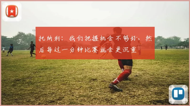 托纳利：我们把握机会不够好，然后每过一分钟比赛就会更沉重