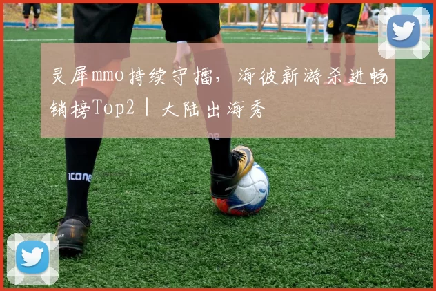 灵犀mmo持续守擂，海彼新游杀进畅销榜Top2｜大陆出海秀