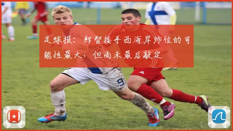 足球报：郑智接手西海岸帅位的可能性最大，但尚未最后敲定