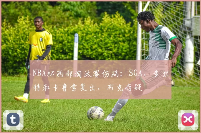 NBA杯西部淘汰赛伤病：SGA、多尔特和卡鲁索复出，布克存疑