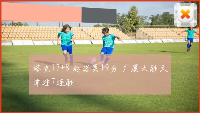 塔克17+8 赵岩昊19分 广厦大胜天津迎7连胜