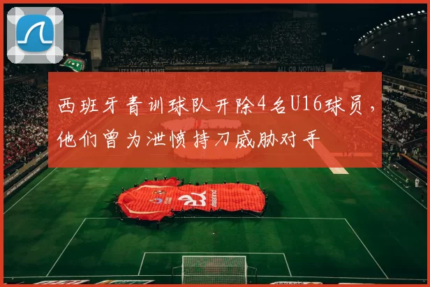 西班牙青训球队开除4名U16球员，他们曾为泄愤持刀威胁对手