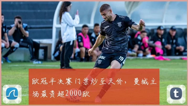 欧冠半决赛门票炒至天价，曼城主场最贵超2000欧