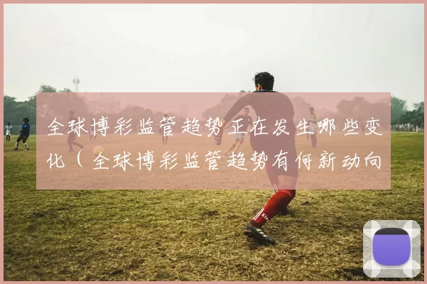 全球博彩监管趋势正在发生哪些变化（全球博彩监管趋势有何新动向）