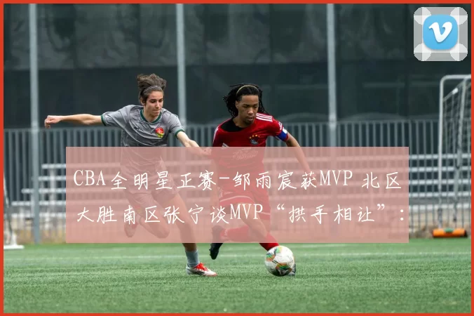 CBA全明星正赛-邹雨宸获MVP 北区大胜南区张宁谈MVP“拱手相让”：对得起来看我们球的人名宿投篮赛：朱芳雨14中12宝刀不老 南方队轻取北方队