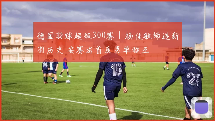 德国羽球超级300赛｜杨佳敏缔造新羽历史 安赛龙首度男单称王