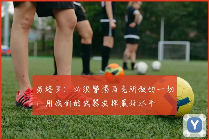 劳塔罗：必须警惕马竞所做的一切，用我们的武器发挥最好水平