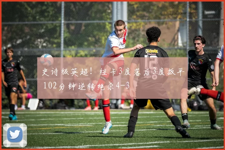 史诗级英超！纽卡3度落后3度扳平 102分钟逆转绝杀4-3