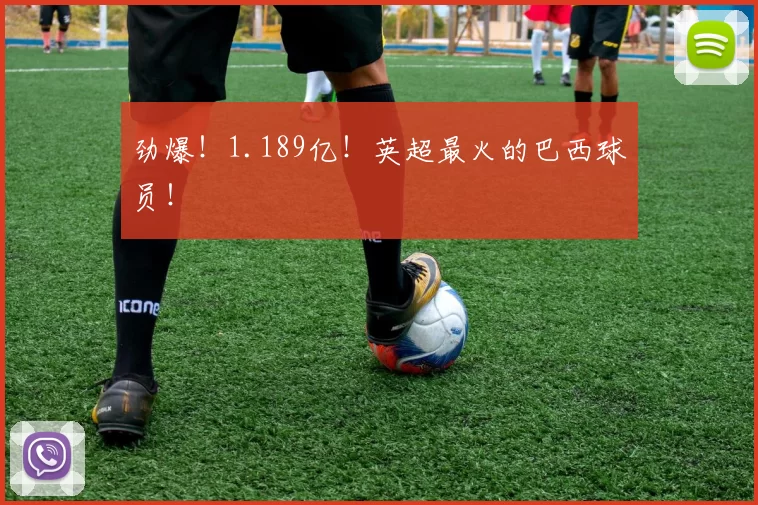 劲爆！1.189亿！英超最火的巴西球员！