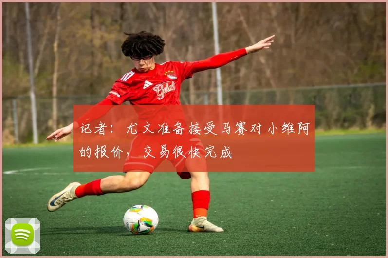 记者：尤文准备接受马赛对小维阿的报价，交易很快完成