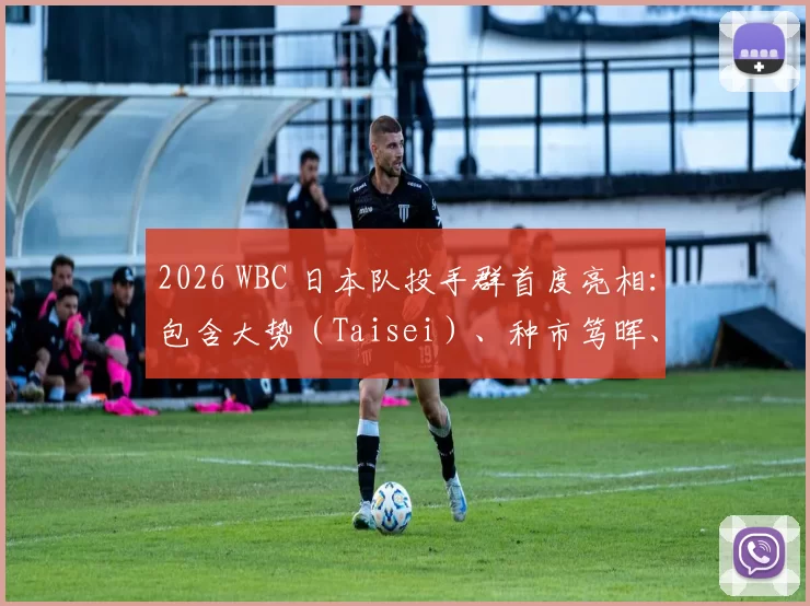 2026 WBC 日本队投手群首度亮相：包含大势（Taisei）、种市笃晖、平良海马等 5 名 NPB 精锐