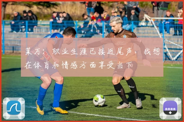 莱万：职业生涯已接近尾声，我想在体育和情感方面享受当下