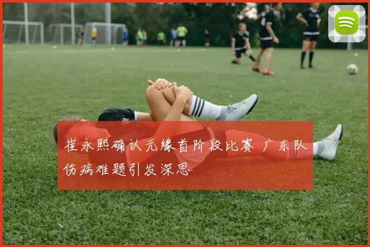 崔永熙确认无缘首阶段比赛 广东队伤病难题引发深思