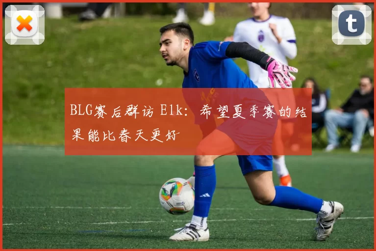 BLG赛后群访 Elk：希望夏季赛的结果能比春天更好