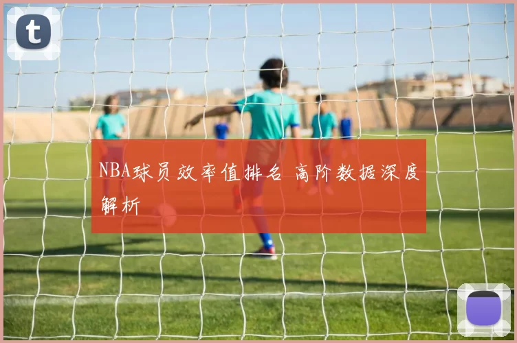 NBA球员效率值排名 高阶数据深度解析