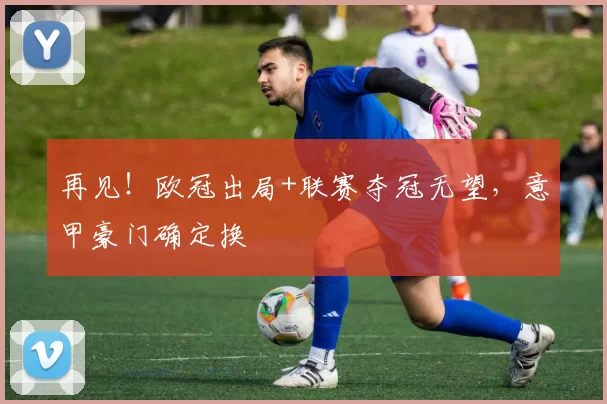 再见！欧冠出局+联赛夺冠无望，意甲豪门确定换