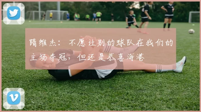 隋维杰：不愿让别的球队在我们的主场夺冠，但还是恭喜海港