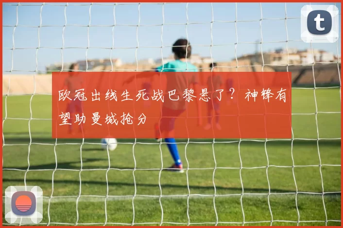 欧冠出线生死战巴黎悬了？神锋有望助曼城抢分
