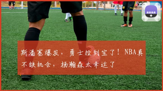 斯潘塞爆发，勇士捡到宝了！NBA真不缺机会，杨瀚森太幸运了