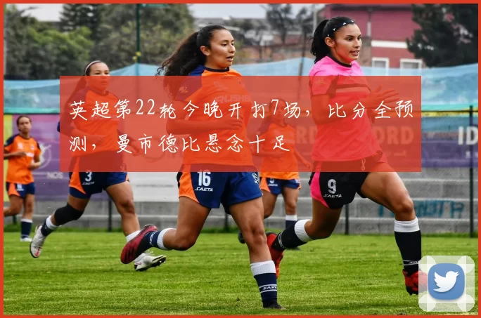 英超第22轮今晚开打7场，比分全预测，曼市德比悬念十足