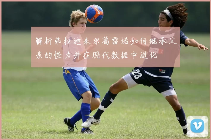 解析弗拉迪米尔葛雷诺如何继承父亲的怪力并在现代数据中进化