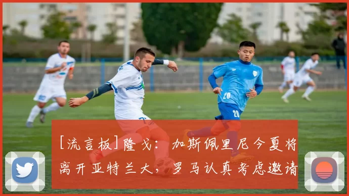 [流言板]隆戈：加斯佩里尼今夏将离开亚特兰大，罗马认真考虑邀请他9亮13回复