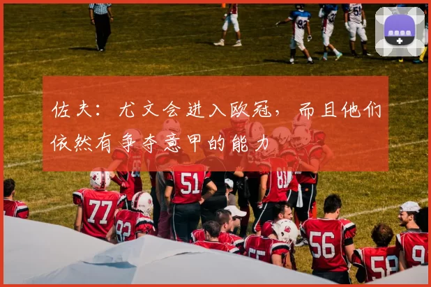 佐夫：尤文会进入欧冠，而且他们依然有争夺意甲的能力