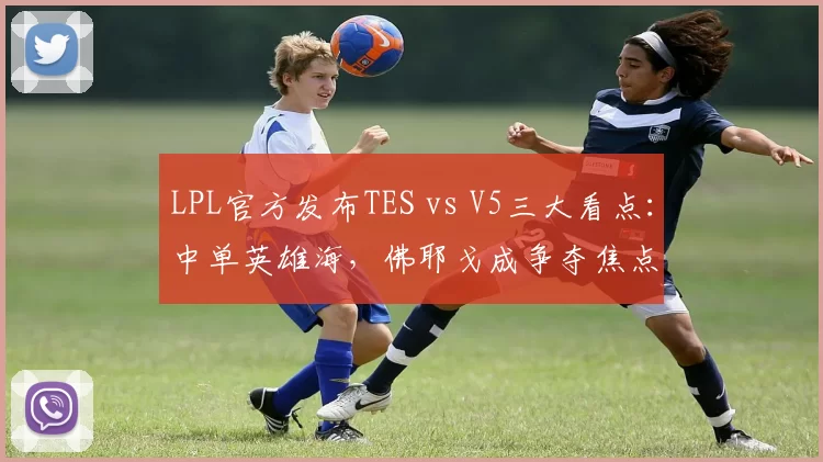 LPL官方发布TES vs V5三大看点：中单英雄海，佛耶戈成争夺焦点