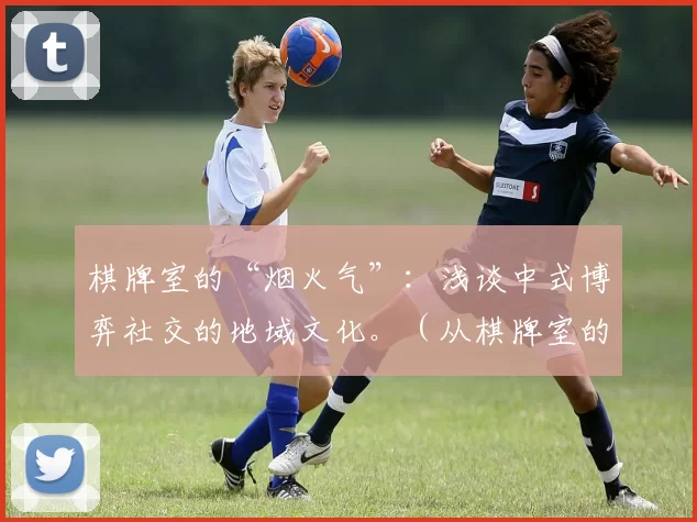 棋牌室的“烟火气”：浅谈中式博弈社交的地域文化。（从棋牌室的烟火气看中国式博弈社交的地域文化）