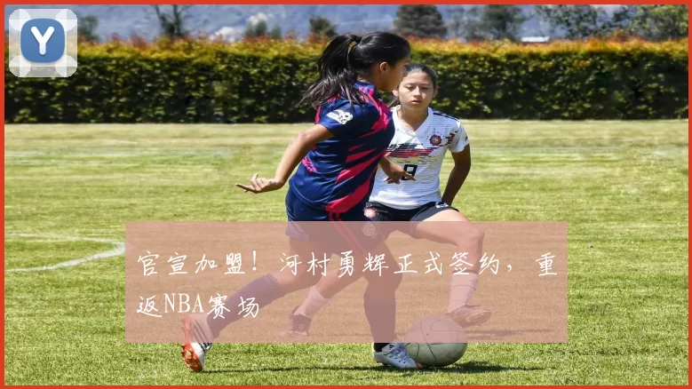 官宣加盟！河村勇辉正式签约，重返NBA赛场