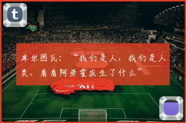 库尔图瓦：“我们是人，我们是人类。看看阿劳霍发生了什么”