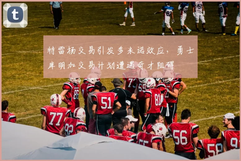 特雷杨交易引发多米诺效应，勇士库明加交易计划遭遇奇才阻碍