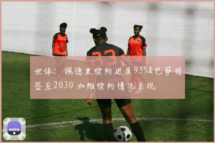 世体：佩德里续约进度95%&巴萨将签至2030 加维续约情况乐观