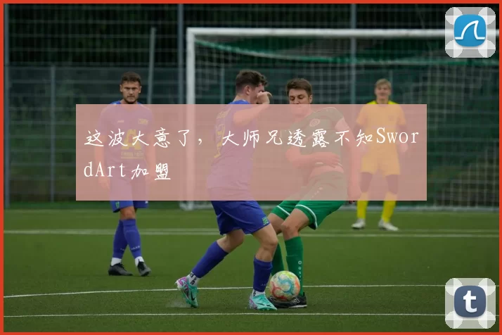 这波大意了，大师兄透露不知SwordArt加盟